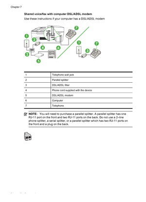 Page 88
Shared voice/fax with computer DSL/ADSL modem
Use these instructions if your computer has a DSL/ADSL modem
1Telephone wall jack
2Parallel splitter
3DSL/ADSL filter
4Phone cord supplied with the device
5DSL/ADSL modem
6Computer
7Telephone
NOTE:You will need to purchase a parallel splitter. A parallel splitter has one
RJ-11 port on the front and two RJ-11 ports on the back. Do not use a 2–line
phone splitter, a serial splitter, or a parallel splitter which has two RJ-11 ports on
the front and a plug on...