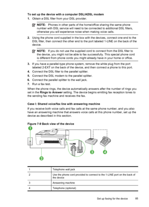 Page 89
To set up the device with a computer DSL/ADSL modem
1.Obtain a DSL filter from your DSL provider.
NOTE: Phones in other parts of the home/office sharing the same phone
number with DSL service will need to be connected to additional DSL filters,
otherwise you will experience noise when making voice calls.
2. Using the phone cord supplied in the box  with the devices, connect one end to the
DSL filter, then connect the other end to the  port labeled 1-LINE on the back of the
device.
NOTE: If you do not...