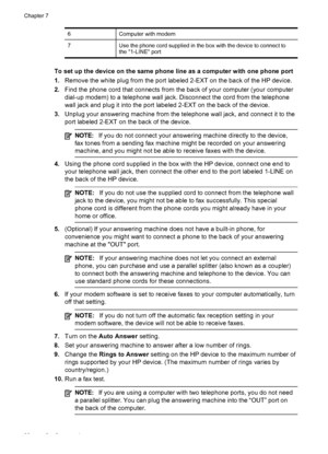 Page 92
6Computer with modem
7Use the phone cord supplied in the box with the device to connect to
the 1-LINE port
To set up the device on the same phone line as a computer with one phone port
1.Remove the white plug from the port labeled 2-EXT on the back of the HP device.
2. Find the phone cord that connects from  the back of your computer (your computer
dial-up modem) to a telephone wall jack. Disconnect the cord from the telephone
wall jack and plug it into the port  labeled 2-EXT on the back of the...