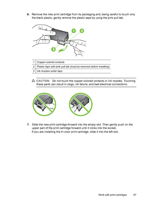 Page 1016.Remove the new print cartridge from its packaging and, being careful to touch only
the black plastic, gently remove the plastic tape by using the pink pull tab.
1Copper-colored contacts
2Plastic tape with pink pull tab (must be removed before installing)
3Ink nozzles under tape
CAUTION:Do not touch the copper-colored contacts or ink nozzles. Touching
these parts can result in clogs, ink failure, and bad electrical connections.
7.Slide the new print cartridge forward into the empty slot. Then gently...