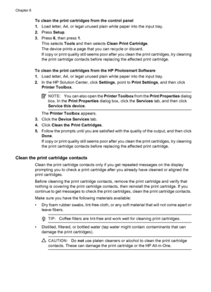 Page 104To clean the print cartridges from the control panel
1.Load letter, A4, or legal unused plain white paper into the input tray.
2.Press Setup.
3.Press 6, then press 1.
This selects Tools and then selects Clean Print Cartridge.
The device prints a page that you can recycle or discard.
If copy or print quality still seems poor after you clean the print cartridges, try cleaning
the print cartridge contacts before replacing the affected print cartridge.
To clean the print cartridges from the HP Photosmart...