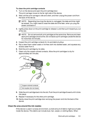 Page 105To clean the print cartridge contacts
1.Turn on the device and open the print cartridge door.
The print carriage moves to the far right side of the device.
2.Wait until the print carriage is idle and silent, and then unplug the power cord from
the back of the device.
NOTE:Depending how long the device is unplugged, the date and time might
be erased. You might need to reset the date and time later, when you plug the
power cord back in.
3.Lightly press down on the print cartridge to release it, and then...