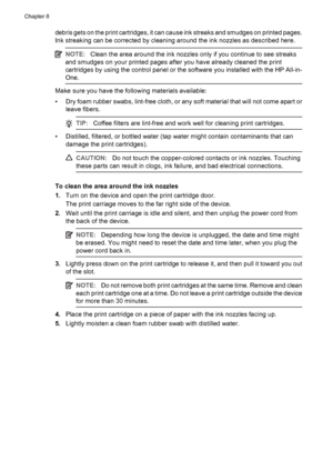 Page 106debris gets on the print cartridges, it can cause ink streaks and smudges on printed pages.
Ink streaking can be corrected by cleaning around the ink nozzles as described here.
NOTE:Clean the area around the ink nozzles only if you continue to see streaks
and smudges on your printed pages after you have already cleaned the print
cartridges by using the control panel or the software you installed with the HP All-in-
One.
Make sure you have the following materials available:
• Dry foam rubber swabs,...