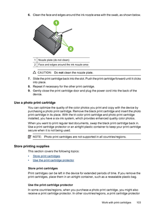 Page 1076.Clean the face and edges around the ink nozzle area with the swab, as shown below.
1Nozzle plate (do not clean)
2Face and edges around the ink nozzle area
CAUTION:Do not clean the nozzle plate.
7.Slide the print cartridge back into the slot. Push the print cartridge forward until it clicks
into place.
8.Repeat if necessary for the other print cartridge.
9.Gently close the print cartridge door and plug the power cord into the back of the
device.
Use a photo print cartridge
You can optimize the quality...