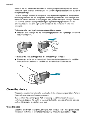 Page 108comes in the box with the HP All-in-One. If neither your print cartridge nor the device
came with a print cartridge protector, you can use an airtight plastic container to protect
your print cartridge.
The print cartridge protector is designed to keep a print cartridge secure and prevent it
from drying out when it is not being used. Whenever you remove a print cartridge from
the device with the intention of using it again later, store it in the print cartridge protector.
For example, store the black...