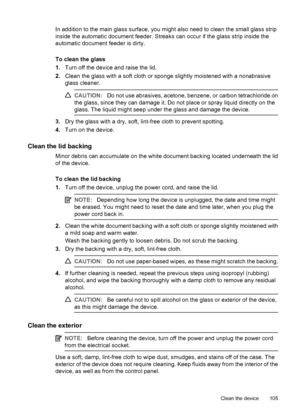 Page 109In addition to the main glass surface, you might also need to clean the small glass strip
inside the automatic document feeder. Streaks can occur if the glass strip inside the
automatic document feeder is dirty.
To clean the glass
1.Turn off the device and raise the lid.
2.Clean the glass with a soft cloth or sponge slightly moistened with a nonabrasive
glass cleaner.
CAUTION:Do not use abrasives, acetone, benzene, or carbon tetrachloride on
the glass, since they can damage it. Do not place or spray...