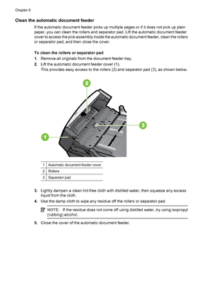 Page 110Clean the automatic document feeder
If the automatic document feeder picks up multiple pages or if it does not pick up plain
paper, you can clean the rollers and separator pad. Lift the automatic document feeder
cover to access the pick assembly inside the automatic document feeder, clean the rollers
or separator pad, and then close the cover.
To clean the rollers or separator pad
1.Remove all originals from the document feeder tray.
2.Lift the automatic document feeder cover (1).
This provides easy...