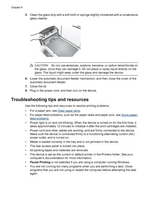 Page 1125.Clean the glass strip with a soft cloth or sponge slightly moistened with a nonabrasive
glass cleaner.
CAUTION:Do not use abrasives, acetone, benzene, or carbon tetrachloride on
the glass, since they can damage it. Do not place or spray liquid directly on the
glass. The liquid might seep under the glass and damage the device.
6.Lower the automatic document feeder mechanism, and then close the cover of the
automatic document feeder.
7.Close the lid.
8.Plug in the power cord, and then turn on the...