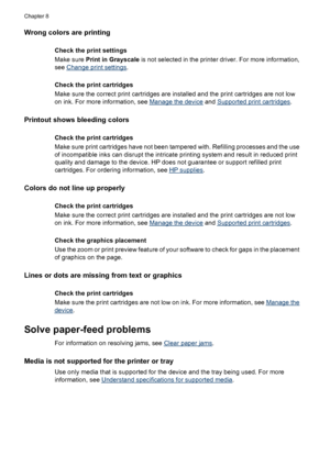 Page 118Wrong colors are printing
Check the print settings
Make sure Print in Grayscale is not selected in the printer driver. For more information,
see 
Change print settings.
Check the print cartridges
Make sure the correct print cartridges are installed and the print cartridges are not low
on ink. For more information, see 
Manage the device and Supported print cartridges.
Printout shows bleeding colors
Check the print cartridges
Make sure print cartridges have not been tampered with. Refilling processes and...