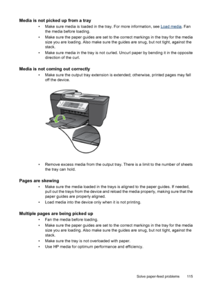 Page 119Media is not picked up from a tray
• Make sure media is loaded in the tray. For more information, see Load media. Fan
the media before loading.
• Make sure the paper guides are set to the correct markings in the tray for the media
size you are loading. Also make sure the guides are snug, but not tight, against the
stack.
• Make sure media in the tray is not curled. Uncurl paper by bending it in the opposite
direction of the curl.
Media is not coming out correctly
• Make sure the output tray extension is...