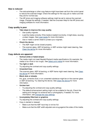 Page 121Size is reduced
• The reduce/enlarge or other copy feature might have been set from the control panel
to reduce the scanned image. Check the settings for the copy job to make sure that
they are for normal size.
• The HP photo and imaging software settings might be set to reduce the scanned
image. Change the settings, if needed. See the onscreen Help for the HP photo and
imaging software for more information.
Copy quality is poor
•Take steps to improve the copy quality
• Use quality originals.
• Load the...