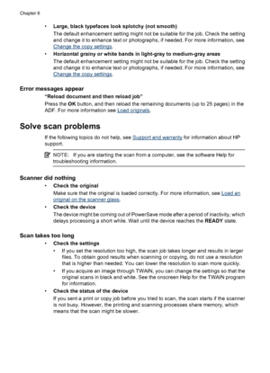 Page 122•Large, black typefaces look splotchy (not smooth)
The default enhancement setting might not be suitable for the job. Check the setting
and change it to enhance text or photographs, if needed. For more information, see
Change the copy settings.
•Horizontal grainy or white bands in light-gray to medium-gray areas
The default enhancement setting might not be suitable for the job. Check the setting
and change it to enhance text or photographs, if needed. For more information, see
Change the copy settings....