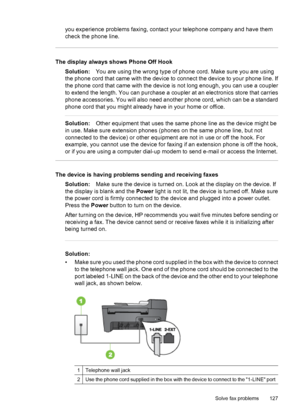 Page 131you experience problems faxing, contact your telephone company and have them
check the phone line.
The display always shows Phone Off Hook
Solution:You are using the wrong type of phone cord. Make sure you are using
the phone cord that came with the device to connect the device to your phone line. If
the phone cord that came with the device is not long enough, you can use a coupler
to extend the length. You can purchase a coupler at an electronics store that carries
phone accessories. You will also need...