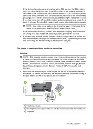 Page 133• If the device shares the same phone line with a DSL service, the DSL modem
might not be properly grounded. If the DSL modem is not properly grounded, it
can create noise on the phone line. Phone lines with poor sound quality (noise)
can cause faxing problems. You can check the sound quality of the phone line by
plugging a phone into the telephone wall jack and listening for static or other noise.
If you hear noise, turn off your DSL modem and completely remove power for at
least 15 minutes. Turn the...