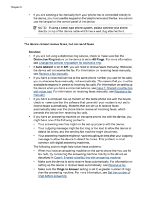 Page 134• If you are sending a fax manually from your phone that is connected directly to
the device, you must use the keypad on the telephone to send the fax. You cannot
use the keypad on the control panel of the device.
NOTE:If using a serial-type phone system, please connect your phone
directly on top of the device cable which has a wall plug attached to it.
The device cannot receive faxes, but can send faxes
Solution:
• If you are not using a distinctive ring service, check to make sure that the
Distinctive...