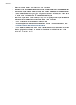 Page 140• Remove printed papers from the output tray frequently.
• Prevent curled or wrinkled paper by storing all unused paper flat in a resealable bag.
• Ensure that paper loaded in the input tray lays flat and the edges are not bent or torn.
• Do not combine different paper types and paper sizes in the input tray; the entire stack
of paper in the input tray must be the same size and type.
• Adjust the paper-width guide in the input tray to fit snugly against all paper. Make sure
the paper-width guide does not...