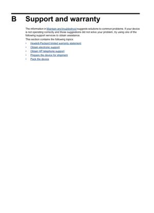 Page 142B Support and warranty
The information in Maintain and troubleshoot suggests solutions to common problems. If your device
is not operating correctly and those suggestions did not solve your problem, try using one of the
following support services to obtain assistance.
This section contains the following topics:
•
Hewlett-Packard limited warranty statement
•
Obtain electronic support
•
Obtain HP telephone support
•
Prepare the device for shipment
•
Pack the device
138 Support and warranty
 