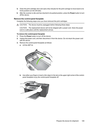 Page 1495.Close the print cartridge door and wait a few minutes for the print carriage to move back to its
home position (on the left side).
6.After the scanner is idle and has returned to its parked position, press the Power button to turn
off the device.
Remove the control-panel faceplate
Complete the following steps once you have removed the print cartridges.
CAUTION:The device must be unplugged before following these steps.
CAUTION:The replacement device will not be shipped with a power cord. Store the...