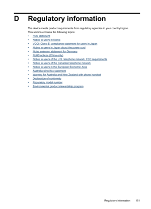 Page 155D Regulatory information
The device meets product requirements from regulatory agencies in your country/region.
This section contains the following topics:
•
FCC statement
•
Notice to users in Korea
•
VCCI (Class B) compliance statement for users in Japan
•
Notice to users in Japan about the power cord
•
Noise emission statement for Germany
•
RoHS notices (China only)
•
Notice to users of the U.S. telephone network: FCC requirements
•
Notice to users of the Canadian telephone network
•
Notice to users in...