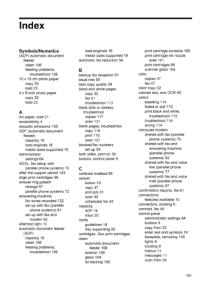 Page 165Index
Symbols/Numerics
(ADF) automatic document
feeder
clean 106
feeding problems,
troubleshoot 106
10 x 15 cm photo paper
copy 33
load 23
4 x 6 inch photo paper
copy 33
load 23
A
A4 paper, load 21
accessibility 4
acoustic emissions 150
ADF (automatic document
feeder)
capacity 16
load originals 16
media sizes supported 19
administrator
settings 64
ADSL, fax setup with
parallel phone systems 70
after the support period 143
align print cartridges 98
answer ring pattern
change 57
parallel phone systems 72...