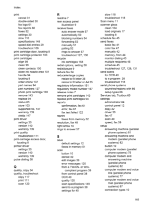 Page 169print
cancel 31
double-sided 30
fax logs 61
fax reports 60
faxes 52
settings 30
slow 110
specifications 148
speed-dial entries 29
troubleshoot 109
print cartridge door, locating 8
print cartridge protector 103
print cartridges
align 98
clean 99
clean contacts 100
clean ink nozzle area 101
handle 94
locating 8
order online 137
part names 94
part numbers 137
photo print cartridge 103
remove 143
replace 94
status 63
store 103
supported 93, 147
warranty 139
yields 147
print driver
settings 30
version 140...