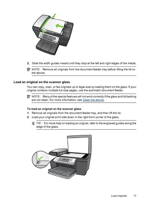 Page 212.Slide the width guides inward until they stop at the left and right edges of the media.
NOTE:Remove all originals from the document feeder tray before lifting the lid on
the device.
Load an original on the scanner glass
You can copy, scan, or fax originals up to legal-size by loading them on the glass. If your
original contains multiple full-size pages, use the automatic document feeder.
NOTE:Many of the special features will not work correctly if the glass and lid backing
are not clean. For more...