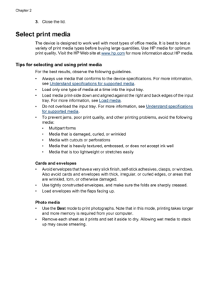Page 223.Close the lid.
Select print media
The device is designed to work well with most types of office media. It is best to test a
variety of print media types before buying large quantities. Use HP media for optimum
print quality. Visit the HP Web site at 
www.hp.com for more information about HP media.
Tips for selecting and using print media
For the best results, observe the following guidelines.
• Always use media that conforms to the device specifications. For more information,
see 
Understand...
