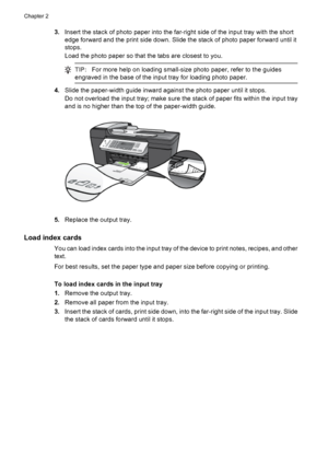 Page 283.Insert the stack of photo paper into the far-right side of the input tray with the short
edge forward and the print side down. Slide the stack of photo paper forward until it
stops.
Load the photo paper so that the tabs are closest to you.
TIP:For more help on loading small-size photo paper, refer to the guides
engraved in the base of the input tray for loading photo paper.
4.Slide the paper-width guide inward against the photo paper until it stops.
Do not overload the input tray; make sure the stack...