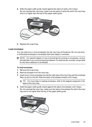 Page 294.Slide the paper-width guide inward against the stack of cards until it stops.
Do not overload the input tray; make sure the stack of cards fits within the input tray
and is no higher than the top of the paper-width guide.
5.Replace the output tray.
Load envelopes
You can load one or more envelopes into the input tray of the device. Do not use shiny
or embossed envelopes or envelopes that have clasps or windows.
NOTE:For specific details on how to format text for printing on envelopes, consult
the help...