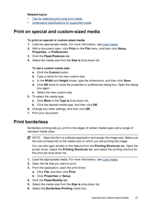 Page 31Related topics
•
Tips for selecting and using print media
•
Understand specifications for supported media
Print on special and custom-sized media
To print on special or custom-sized media
1.Load the appropriate media. For more information, see 
Load media.
2.With a document open, click Print on the File menu, and then click Setup,
Properties, or Preferences.
3.Click the Paper/Features tab.
4.Select the media size from the Size is drop-down list.
To set a custom media size:
a. Click the Custom button.
b....