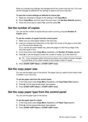 Page 37When you change copy settings, the changes are for the current copy job only. You must
set the changes as defaults for the settings to apply to all future copy jobs.
To save the current settings as defaults for future jobs
1.Make any necessary changes to the settings in the Copy Menu.
2.Press Copy Menu, and then press the arrow keys until Set New Defaults appears.
3.Press the arrow keys to select Yes, and then press OK.
Set the number of copies
You can set the number of copies that you want to print by...