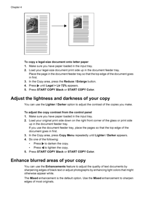 Page 40To copy a legal-size document onto letter paper
1.Make sure you have paper loaded in the input tray.
2.Load your legal-size document print side up in the document feeder tray.
Place the page in the document feeder tray so that the top edge of the document goes
in first.
3.In the Copy area, press the Reduce / Enlarge button.
4.Press 
 until Legal > Ltr 72% appears.
5.Press START COPY Black or START COPY Color.
Adjust the lightness and darkness of your copy
You can use the Lighter / Darker option to adjust...