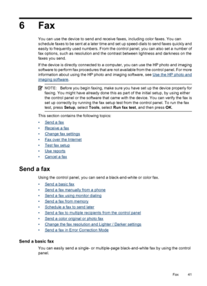 Page 456Fax
You can use the device to send and receive faxes, including color faxes. You can
schedule faxes to be sent at a later time and set up speed-dials to send faxes quickly and
easily to frequently used numbers. From the control panel, you can also set a number of
fax options, such as resolution and the contrast between lightness and darkness on the
faxes you send.
If the device is directly connected to a computer, you can use the HP photo and imaging
software to perform fax procedures that are not...