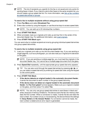 Page 50NOTE:The list of recipients you specify for this fax is not saved and only works for
sending faxes in black. If you intend to send other faxes to the same recipient list, you
should create a group speed dial list. For more information, see 
Set up fax numbers
as speed-dial entries or groups.
To send a fax to multiple recipients without using group speed dial
1.Press Fax Menu and select Broadcast Fax.
2.Enter a fax number by using the keypad, or use the arrow keys to access speed dials.
NOTE:You can add...