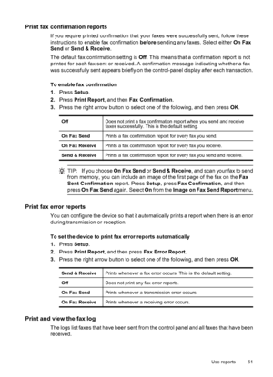 Page 65Print fax confirmation reports
If you require printed confirmation that your faxes were successfully sent, follow these
instructions to enable fax confirmation before sending any faxes. Select either On Fax
Send or Send & Receive.
The default fax confirmation setting is Off. This means that a confirmation report is not
printed for each fax sent or received. A confirmation message indicating whether a fax
was successfully sent appears briefly on the control-panel display after each transaction.
To enable...