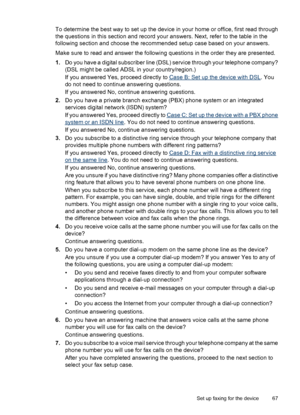 Page 71To determine the best way to set up the device in your home or office, first read through
the questions in this section and record your answers. Next, refer to the table in the
following section and choose the recommended setup case based on your answers.
Make sure to read and answer the following questions in the order they are presented.
1.Do you have a digital subscriber line (DSL) service through your telephone company?
(DSL might be called ADSL in your country/region.)
If you answered Yes, proceed...