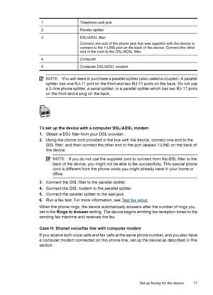 Page 811Telephone wall jack
2Parallel splitter
3DSL/ADSL filter
Connect one end of the phone jack that was supplied with the device to
connect to the 1-LINE port on the back of the device. Connect the other
end of the cord to the DSL/ADSL filter.
4Computer
5Computer DSL/ADSL modem
NOTE:You will need to purchase a parallel splitter (also called a coupler). A parallel
splitter has one RJ-11 port on the front and two RJ-11 ports on the back. Do not use
a 2–line phone splitter, a serial splitter, or a parallel...