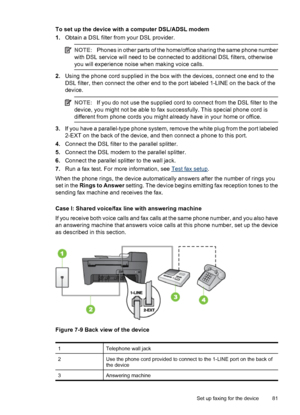 Page 85To set up the device with a computer DSL/ADSL modem
1.Obtain a DSL filter from your DSL provider.
NOTE:Phones in other parts of the home/office sharing the same phone number
with DSL service will need to be connected to additional DSL filters, otherwise
you will experience noise when making voice calls.
2.Using the phone cord supplied in the box with the devices, connect one end to the
DSL filter, then connect the other end to the port labeled 1-LINE on the back of the
device.
NOTE:If you do not use the...