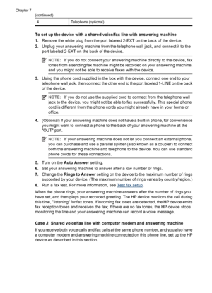 Page 864Telephone (optional)
To set up the device with a shared voice/fax line with answering machine
1.Remove the white plug from the port labeled 2-EXT on the back of the device.
2.Unplug your answering machine from the telephone wall jack, and connect it to the
port labeled 2-EXT on the back of the device.
NOTE:If you do not connect your answering machine directly to the device, fax
tones from a sending fax machine might be recorded on your answering machine,
and you might not be able to receive faxes with...