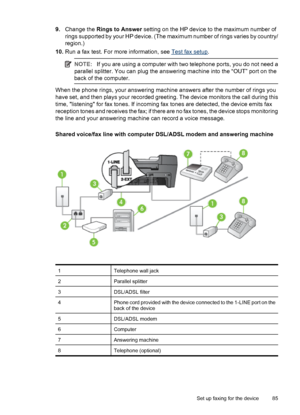 Page 899.Change the Rings to Answer setting on the HP device to the maximum number of
rings supported by your HP device. (The maximum number of rings varies by country/
region.)
10.Run a fax test. For more information, see 
Test fax setup.
NOTE:If you are using a computer with two telephone ports, you do not need a
parallel splitter. You can plug the answering machine into the “OUT” port on the
back of the computer.
When the phone rings, your answering machine answers after the number of rings you
have set, and...