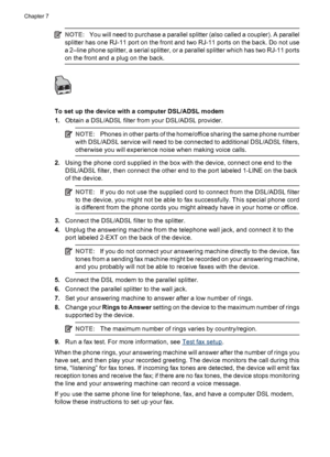 Page 90NOTE:You will need to purchase a parallel splitter (also called a coupler). A parallel
splitter has one RJ-11 port on the front and two RJ-11 ports on the back. Do not use
a 2–line phone splitter, a serial splitter, or a parallel splitter which has two RJ-11 ports
on the front and a plug on the back.
To set up the device with a computer DSL/ADSL modem
1.Obtain a DSL/ADSL filter from your DSL/ADSL provider.
NOTE:Phones in other parts of the home/office sharing the same phone number
with DSL/ADSL service...