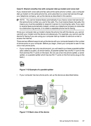 Page 91Case K: Shared voice/fax line with computer dial-up modem and voice mail
If you receive both voice calls and fax calls at the same phone number, use a computer
dial-up modem on the same phone line, and subscribe to a voice mail service through
your telephone company, set up the device as described in this section.
NOTE:You cannot receive faxes automatically if you have a voice mail service at
the same phone number you use for fax calls. You must receive faxes manually; this
means you must be available to...