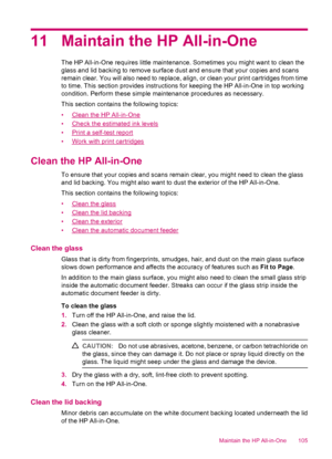 Page 10711 Maintain the HP All-in-One
The HP All-in-One requires little maintenance. Sometimes you might want to clean the
glass and lid backing to remove surface dust and ensure that your copies and scans
remain clear. You will also need to replace, align, or clean your print cartridges from time
to time. This section provides instructions for keeping the HP All-in-One in top working
condition. Perform these simple maintenance procedures as necessary.
This section contains the following topics:
•
Clean the HP...