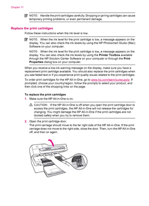 Page 114NOTE:Handle the print cartridges carefully. Dropping or jarring cartridges can cause
temporary printing problems, or even permanent damage.
Replace the print cartridges
Follow these instructions when the ink level is low.
NOTE:When the ink level for the print cartridge is low, a message appears on the
display. You can also check the ink levels by using the HP Photosmart Studio (Mac)
Software on your computer.
NOTE:When the ink level for the print cartridge is low, a message appears on the
display. You...