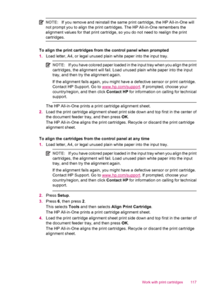 Page 119NOTE:If you remove and reinstall the same print cartridge, the HP All-in-One will
not prompt you to align the print cartridges. The HP All-in-One remembers the
alignment values for that print cartridge, so you do not need to realign the print
cartridges.
To align the print cartridges from the control panel when prompted
1.Load letter, A4, or legal unused plain white paper into the input tray.
NOTE:If you have colored paper loaded in the input tray when you align the print
cartridges, the alignment will...