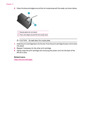 Page 1246.Clean the face and edges around the ink nozzle area with the swab, as shown below.
1Nozzle plate (do not clean)
2Face and edges around the ink nozzle area
CAUTION:Do not clean the nozzle plate.
7.Slide the print cartridge back into the slot. Push the print cartridge forward until it clicks
into place.
8.Repeat if necessary for the other print cartridge.
9.Gently close the print cartridge door and plug the power cord into the back of the
HP All-in-One.
Related topics
Clean the print cartridges
Chapter...