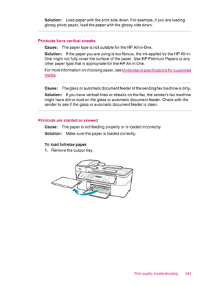 Page 145Solution:Load paper with the print side down. For example, if you are loading
glossy photo paper, load the paper with the glossy side down.
Printouts have vertical streaks
Cause:The paper type is not suitable for the HP All-in-One.
Solution:If the paper you are using is too fibrous, the ink applied by the HP All-in-
One might not fully cover the surface of the paper. Use HP Premium Papers or any
other paper type that is appropriate for the HP All-in-One.
For more information on choosing paper, see...