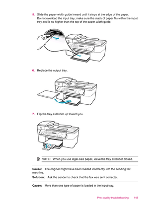 Page 1475.Slide the paper-width guide inward until it stops at the edge of the paper.
Do not overload the input tray; make sure the stack of paper fits within the input
tray and is no higher than the top of the paper-width guide.
6.Replace the output tray.
7.Flip the tray extender up toward you.
NOTE:When you use legal-size paper, leave the tray extender closed.
Cause:The original might have been loaded incorrectly into the sending fax
machine.
Solution:Ask the sender to check that the fax was sent correctly....