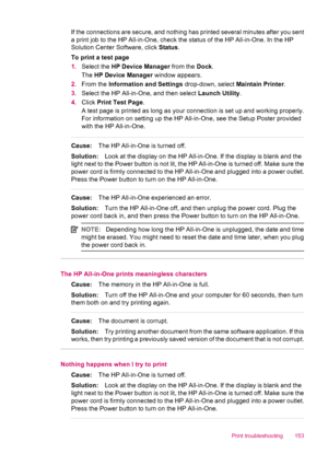 Page 155If the connections are secure, and nothing has printed several minutes after you sent
a print job to the HP All-in-One, check the status of the HP All-in-One. In the HP
Solution Center Software, click Status.
To print a test page
1.Select the HP Device Manager from the Dock.
The HP Device Manager window appears.
2.From the Information and Settings drop-down, select Maintain Printer.
3.Select the HP All-in-One, and then select Launch Utility.
4.Click Print Test Page.
A test page is printed as long as your...