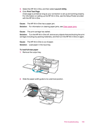 Page 1573.Select the HP All-in-One, and then select Launch Utility.
4.Click Print Test Page.
A test page is printed as long as your connection is set up and working properly.
For information on setting up the HP All-in-One, see the Setup Poster provided
with the HP All-in-One.
Cause:The HP All-in-One has a paper jam.
Solution:For information on clearing paper jams, see 
Clear paper jams.
Cause:The print carriage has stalled.
Solution:Turn the HP All-in-One off, remove any objects that are blocking the print...